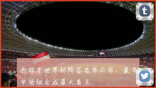 西班牙世界杯阵容名单公布，豪华中场组合成最大看点