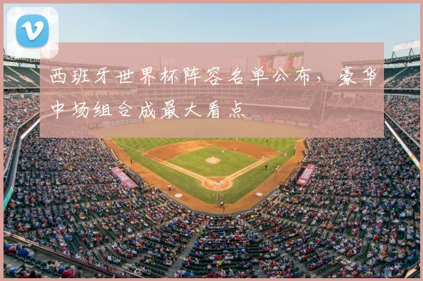 西班牙世界杯阵容名单公布，豪华中场组合成最大看点