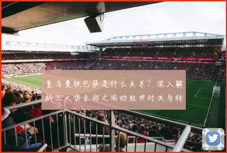 皇马曼联巴萨是什么关系？深入解析三大俱乐部之间的经典对决与转会风云