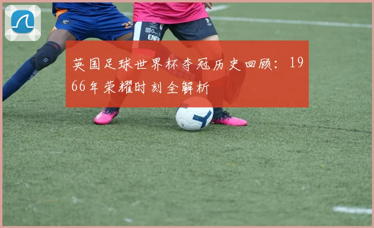 英国足球世界杯夺冠历史回顾：1966年荣耀时刻全解析