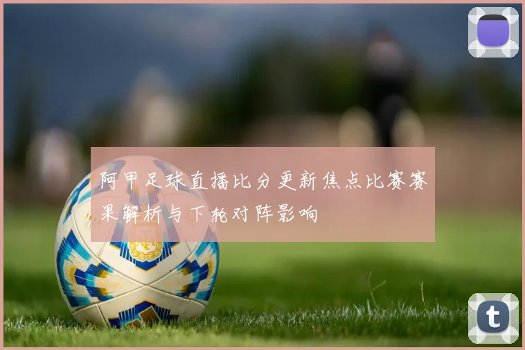 阿甲足球直播比分更新焦点比赛赛果解析与下轮对阵影响