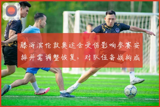 滕海滨伦敦奥运会受伤影响参赛安排并需调整恢复，对队伍备战构成考验