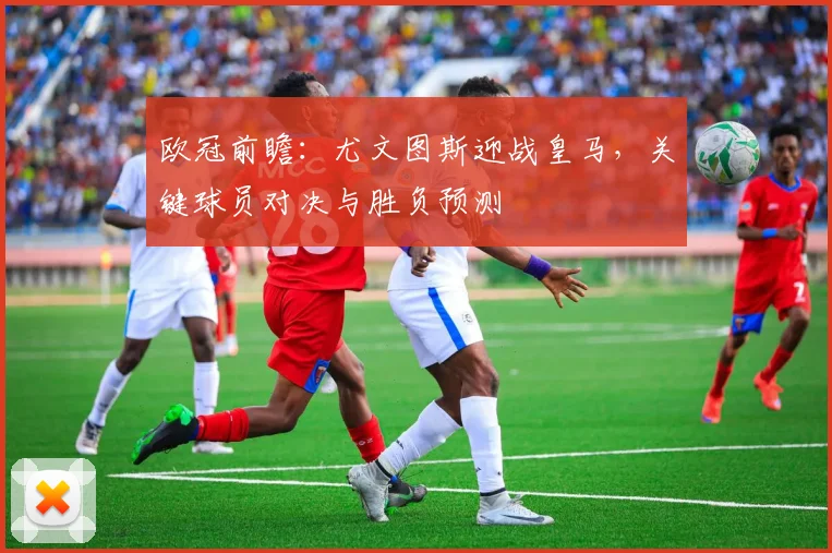 欧冠前瞻：尤文图斯迎战皇马，关键球员对决与胜负预测