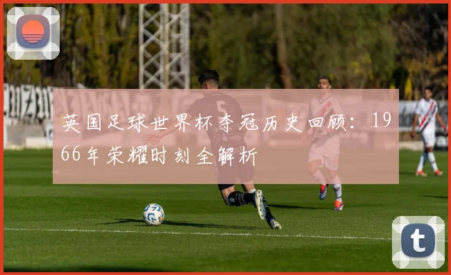 英国足球世界杯夺冠历史回顾：1966年荣耀时刻全解析