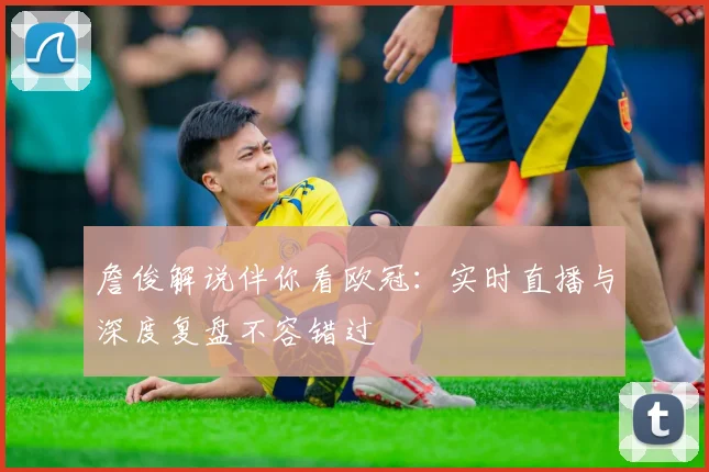 詹俊解说伴你看欧冠：实时直播与深度复盘不容错过