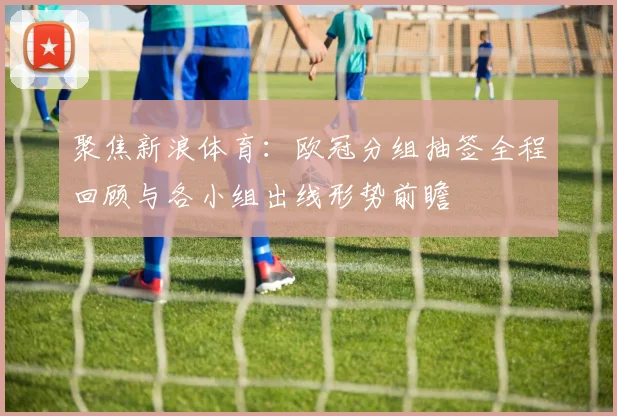 聚焦新浪体育：欧冠分组抽签全程回顾与各小组出线形势前瞻