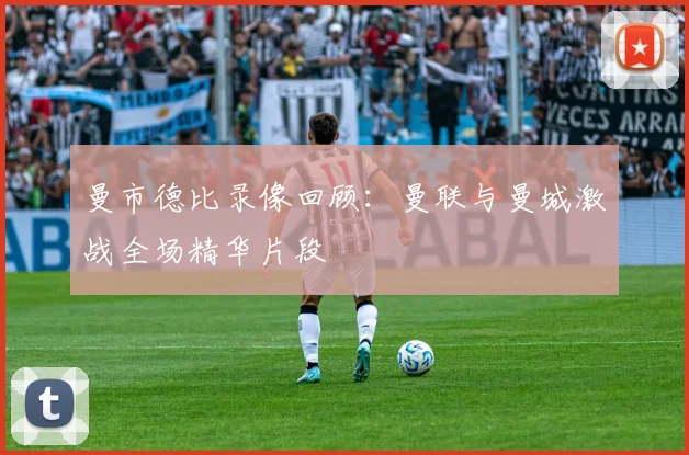 曼市德比录像回顾：曼联与曼城激战全场精华片段