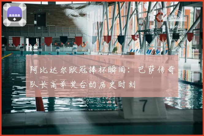 阿比达尔欧冠捧杯瞬间：巴萨传奇队长高举奖台的历史时刻