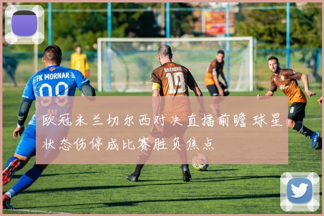 欧冠米兰切尔西对决直播前瞻 球星状态伤停成比赛胜负焦点