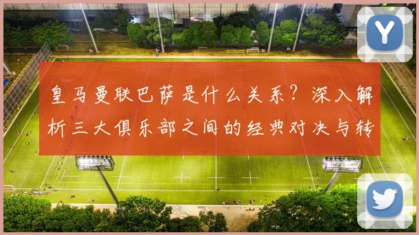 皇马曼联巴萨是什么关系？深入解析三大俱乐部之间的经典对决与转会风云