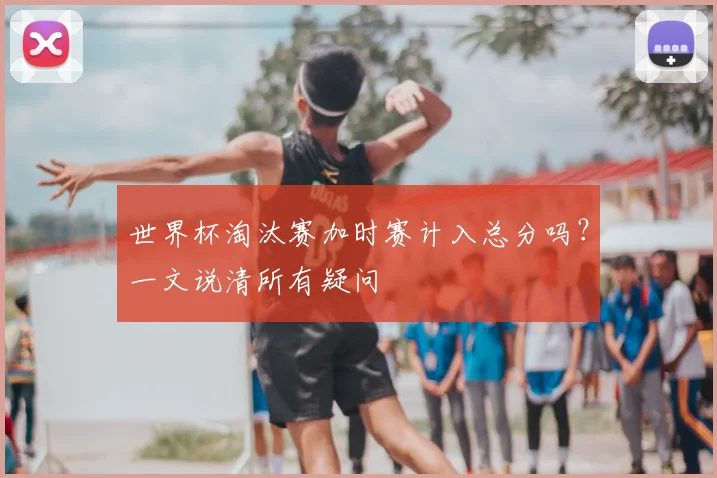 世界杯淘汰赛加时赛计入总分吗？一文说清所有疑问