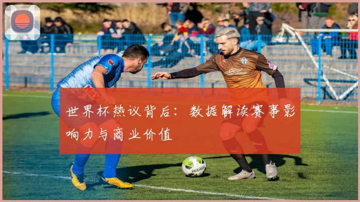 世界杯热议背后：数据解读赛事影响力与商业价值