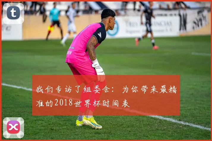 我们专访了组委会：为你带来最精准的2018世界杯时间表
