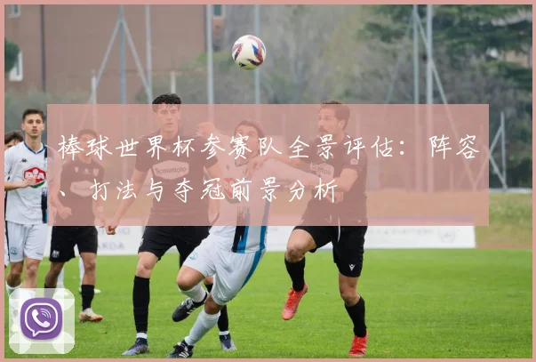 棒球世界杯参赛队全景评估：阵容、打法与夺冠前景分析